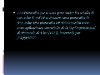  Los Protocolos que se usan para enviar las señales de
  voz sobre la red IP se conocen como protocolos de
  Voz sobre IP o protocolos IP. Estos pueden verse
  como aplicaciones comerciales de la "Red experimental
  de Protocolo de Voz" (1973), inventada por
  ARPANET.
 