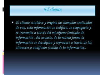 El cliente

 El cliente establece y origina las llamadas realizadas
  de voz, esta información se codifica, se empaqueta y
  se transmite a través del micrófono (entrada de
  información ) del usuario, de la misma forma la
  información se decodifica y reproduce a través de los
  altavoces o audífonos (salida de la información).
 