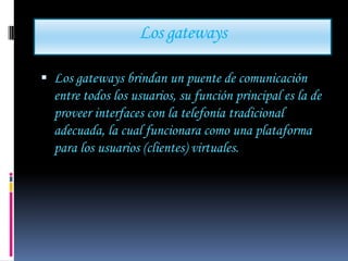 Los gateways

 Los gateways brindan un puente de comunicación
  entre todos los usuarios, su función principal es la de
  proveer interfaces con la telefonía tradicional
  adecuada, la cual funcionara como una plataforma
  para los usuarios (clientes) virtuales.
 