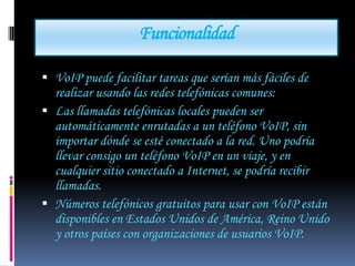 Funcionalidad

 VoIP puede facilitar tareas que serían más fáciles de
  realizar usando las redes telefónicas comunes:
 Las llamadas telefónicas locales pueden ser
  automáticamente enrutadas a un teléfono VoIP, sin
  importar dónde se esté conectado a la red. Uno podría
  llevar consigo un teléfono VoIP en un viaje, y en
  cualquier sitio conectado a Internet, se podría recibir
  llamadas.
 Números telefónicos gratuitos para usar con VoIP están
  disponibles en Estados Unidos de América, Reino Unido
  y otros países con organizaciones de usuarios VoIP.
 