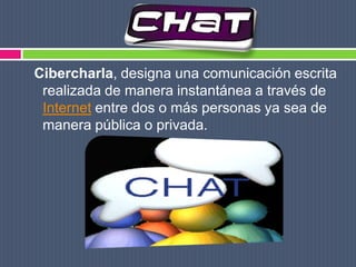 Cibercharla, designa una comunicación escrita realizada de manera instantánea a través de Internet entre dos o más personas ya sea de manera pública o privada.