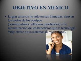 OBJETIVO EN MEXICO
• Lograr ahorros no solo en sus llamadas, sino en
  los costos de los equipos
  (conmutadores, teléfonos, periféricos) y la
  maximización de los beneficios que la tecnología
  Voip ofrece a sus sistemas de voz y datos.
 