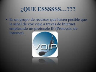 ¿QUE ESSSSSS…???
• Es un grupo de recursos que hacen posible que
  la señal de voz viaje a través de Internet
  empleando un protocolo IP (Protocolo de
  Internet).
 