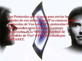 • Los Protocolos que se usan para enviar las
  señales de voz sobre la red IP se conocen como
  protocolos de Voz sobre IP o protocolos IP.
  Estos pueden verse como aplicaciones
  comerciales de la "Red experimental de
  Protocolo de Voz" (1973), inventada por
  ARPANET.
 