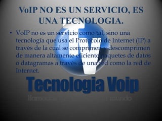 VoIP NO ES UN SERVICIO, ES
       UNA TECNOLOGIA.
• VoIP no es un servicio como tal, sino una
  tecnología que usa el Protocolo de Internet (IP) a
  través de la cual se comprimen y descomprimen
  de manera altamente eficiente paquetes de datos
  o datagramas a través de una red como la red de
  Internet.
 