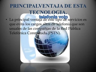 PRINCIPALVENTAJA DE ESTA
        TECNOLOGIA.
• La principal ventaja de este tipo de servicios es
  que evita los cargos altos de telefonía que son
  usuales de las compañías de la Red Pública
  Telefónica Conmutada (PSTN).
 