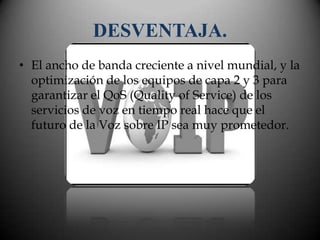 DESVENTAJA.
• El ancho de banda creciente a nivel mundial, y la
  optimización de los equipos de capa 2 y 3 para
  garantizar el QoS (Quality of Service) de los
  servicios de voz en tiempo real hace que el
  futuro de la Voz sobre IP sea muy prometedor.
 