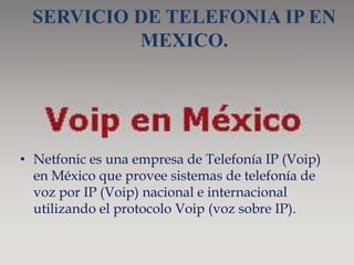 SERVICIO DE TELEFONIA IP EN
          MEXICO.




• Netfonic es una empresa de Telefonía IP (Voip)
  en México que provee sistemas de telefonía de
  voz por IP (Voip) nacional e internacional
  utilizando el protocolo Voip (voz sobre IP).
 