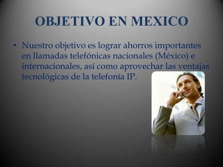 OBJETIVO EN MEXICO
• Nuestro objetivo es lograr ahorros importantes
  en llamadas telefónicas nacionales (México) e
  internacionales, así como aprovechar las ventajas
  tecnológicas de la telefonía IP.
 