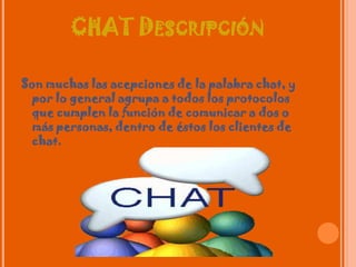 CHAT DescripciónSon muchas las acepciones de la palabra chat, y por lo general agrupa a todos los protocolos que cumplen la función de comunicar a dos o más personas, dentro de éstos los clientes de chat.