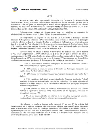 TRIBUNAL DE CONTAS DA UNIÃO                                                                    TC 040.431/2012-6



                                                           VOTO

             Versam os autos sobre representação formulada pela Secretaria de Macroavaliação
Governamental (Semag), com vistas à aprovação de anteprojeto de decisão normativa que fixa, para o
exercício de 2013, as quotas de distribuição do Fundo de Participação dos Estados e do Distrito
Federal (FPE) e do Fundo de Participação dos Municípios (FPM), nos termos das alíneas "a", "b" e "d"
do inciso I do art. 159 e do art. 161, ambos da Constituição Federal de 1988.
            Preliminarmente, conheço da Representação, uma vez satisfeitos os requisitos de
admissibilidade previstos no inciso VI do art. 237 do Regimento Interno do TCU.
             Em cumprimento ao disposto no art. 102 da Lei 8.443/1992, a Fundação Instituto
Brasileiro de Geografia e Estatística (IBGE) encaminhou a este Tribunal as estimativas da população
residente, relativas ao Brasil, às Grandes Regiões, às Unidades da Federação e aos Municípios, com
data de referência de 1º de julho de 2012. Remeteu, também, os resultados do Produto Interno Bruto
(PIB), medido a preço de mercado corrente, e do PIB per capita, ambos calculados por Grandes
Regiões, Unidades da Federação e Brasil e relativos ao ano de 2010.
           Especificamente em relação ao Fundo de Participação dos Estados e do Distrito Federal
(FPE), a Lei Complementar 62/1989 estabeleceu, no § 2º do art. 2º, que os critérios de rateio a
vigorarem a partir de 1992 seriam fixados em lei específica, com base na apuração do Censo de 1990,
deixando assente, no § 3º do mesmo artigo, que os coeficientes do FPE constantes do seu Anexo Único
continuariam em vigor até que fossem definidos os critérios aludidos no mencionado § 2º, verbis:
                “Art. 2° Os recursos do Fundo de Participação dos Estados e do Distrito Federal -
           FPE serão distribuídos da seguinte forma:
                 I - 85% (oitenta e cinco por cento) às Unidades da Federação integrantes das
           regiões Norte, Nordeste e Centro-Oeste;
                II - 15% (quinze por cento) às Unidades da Federação integrantes das regiões Sul e
           Sudeste.
                 § 1° Os coeficientes individuais de participação dos Estados e do Distrito Federal
           no Fundo de Participação dos Estados e do Distrito Federal - FPE a serem aplicados até
           o exercício de 1991, inclusive, são os constantes do Anexo Único, que é parte integrante
           desta Lei Complementar.
                § 2° Os critérios de rateio do Fundo de Participação dos Estados e do Distrito
           Federal, a vigorarem a partir de 1992, serão fixados em lei específica, com base na
           apuração do censo de 1990.
                 § 3° Até que sejam definidos os critérios a que se refere o parágrafo anterior,
           continuarão em vigor os coeficientes estabelecidos nesta Lei Complementar.


            Não obstante a exigência imposta pelo parágrafo 2º do art. 2º da referida Lei
Complementar, até o presente momento, não foi aprovado diploma legal específico que dispusesse
sobre os novos critérios de rateio do Fundo de Participação dos Estados e do Distrito Federal, a
vigorarem a partir de 1992, com base na apuração do censo de 1990. Como consequência desse fato,
os recursos do FPE vêm sendo distribuídos aos 26 estados e ao Distrito Federal de acordo com os
coeficientes fixados no Anexo Único da LC 62/1989.



                                                                                                                            1


         Para verificar as assinaturas, acesse www.tcu.gov.br/autenticidade, informando o código 49416489.
 