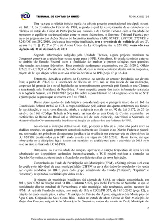TRIBUNAL DE CONTAS DA UNIÃO                                                                    TC 040.431/2012-6


             Uma vez que a referida inércia legislativa afronta preceito constitucional insculpido no art.
art. 161, II, da Constituição Federal de 1988, segundo o qual lei complementar deve estabelecer os
critérios de rateio do Fundo de Participação dos Estados e do Distrito Federal, com a finalidade de
promover o equilíbrio socioeconômico entre os entes federativos, o Supremo Tribunal Federal, por
meio do julgamento das Ações Diretas de Inconstitucionalidade (ADI) 875/DF, 1.987/DF, 2.727/DF e
3.243/DF, em 24/2/2010, declarou a inconstitucionalidade, sem a pronúncia da nulidade, do art. 2º,
incisos I e II, §§ 1º, 2º e 3º, e do Anexo Único, da Lei Compleme ntar n. 62/1989, mantendo sua
vigência até 31 de de zembro de 2012.
             Segundo informações coligidas pela Unidade Técnica, alguns projetos tramitam no
Congresso com vistas a estabelecer novas regras para o FPE. Além disso, foi criada comissão externa
no âmbito do Senado Federal, com a finalidade de analisar e propor soluções para questões
relacionadas ao sistema federativo. Essa comissão parlamentar encaminhou, em 22/10/2012, Ofício
025/2012 - CEAQF ao Presidente do Senado Federal, com relatório contendo, dentre outras propostas,
projeto de lei que dispõe sobre os novos critérios de rateio do FPE (peça 17, p. 36-44).
            Entretanto, debalde o esforço do Congresso no sentido de aprovar legislação que deverá
fixar, a partir de 1º/1/2013, a sistemática de cálculo do FPE, não se tem notícia de sua realização,
tampouco há garantia de a novel legislação ser tempestivamente aprovada pelo Senado e pela Câmara
e sancionada pela Presidente da República. A esse respeito, consta dos autos informação veiculada
pela Agência Senado, em 19/10/2012 (peça 18), sobre a possibilidade de o Congresso solicitar ao STF
a prorrogação do prazo que se encerra em 31/12/2012.
            Diante desse quadro de indefinição e considerando que o parágrafo único do art. 161 da
Constituição Federal atribui ao TCU a responsabilidade pelo cálculo das quotas referentes aos fundos
de participação, e mais, considerando, ainda, a exigência contida no art. 92 da Lei 5.172, de 25 de
outubro de 1966 (Código Tributário Nacional), no sentido de esta Corte de Contas encaminhar os
coeficientes ao Banco do Brasil até o último dia útil de cada exercício, determinei à Secretaria de
Macroavaliação Governamental a imediata realização do cálculo dos coeficientes de FPE.
            Ao ordenar a instrução definitiva do feito, ponderei o fato de a União não poder reter os
aludidos recursos, os quais pertencem constitucionalmente aos Estados e ao Distrito Federal e pautei-
me, sobretudo, nos princípios da segurança jurídica e da prudência por entender que os dispositivos da
LC 62/1989 questionados pelo STF ainda estarão em vigor até 31/12/2012. Dessa forma, até que
sobrevenha nova disciplina legal, devem ser mantidos os coeficientes para o exercício de 2013 com
base no Anexo Único da LC 62/1989.
            Outrossim, na eventualidade de votação, aprovação e sanção tempestiva de nova lei em
substituição aos dispositivos declarados inconstitucionais, o TCU poderá publicar a alteração da
Decisão Normativa, contemplando a fixação dos coeficientes à luz da nova legislação.
            Com relação ao Fundo de Participação dos Municípios (FPM), a Semag efetuou o cálculo
do coeficiente individual de cada municipalidade (CIFPM) a partir dos dados de população e de renda
per capita recebidos do IBGE, para cada grupo constituinte do Fundo ("Interior", "Capitais" e
"Reserva"), respeitados os critérios previstos em lei.
            O número de municípios brasileiros foi alterado de 5.564, na relação encaminhada em
2011, para 5.569 na relação atual. O IBGE informa 5.570, pois inclui Fernando de Noronha, o qual é
considerado distrito estadual de Pernambuco, e não município, não recebendo, assim, recursos do
FPM. A referida Fundação noticia, por meio do Ofício IBGE/PR 357, de 18/10/2012 (peça 12), a
criação de cinco municípios, a saber: Município de Paraíso das Águas, originário dos Municípios de
Água Clara, Chapadão do Sul e Costa Rica – todos no estado de Mato Grosso do Sul; Município de
Mojuí dos Campos, originário do Município de Santarém, ambos do estado do Pará; Município de

                                                                                                                             2


          Para verificar as assinaturas, acesse www.tcu.gov.br/autenticidade, informando o código 49416489.
 