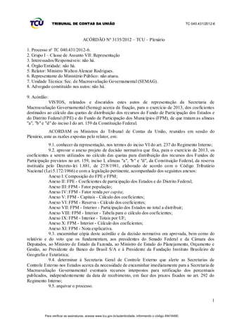 TRIBUNAL DE CONTAS DA UNIÃO                                                                    TC 040.431/2012-6



                                     ACÓRDÃO Nº 3135/2012 – TCU – Plenário

1. Processo nº TC 040.431/2012-6.
2. Grupo I – Classe de Assunto VII: Representação
3. Interessados/Responsáveis: não há.
4. Órgão/Entidade: não há.
5. Relator: Ministro Walton Alencar Rodrigues.
6. Representante do Ministério Público: não atuou.
7. Unidade Técnica: Sec. de Macroavaliação Governamental (SEMAG).
8. Advogado constituído nos autos: não há.

9. Acórdão:
             VISTOS, relatados e discutidos estes autos de representação da Secretaria de
Macroavaliação Governamental (Semag) acerca da fixação, para o exercício de 2013, dos coeficientes
destinados ao cálculo das quotas de distribuição dos recursos do Fundo de Partic ipação dos Estados e
do Distrito Federal (FPE) e do Fundo de Participação dos Municípios (FPM), de que tratam as alíneas
"a", "b" e "d" do inciso I do art. 159 da Constituição Federal.
            ACORDAM os Ministros do Tribunal de Contas da União, reunidos em sessão do
Plenário, ante as razões expostas pelo relator, em:
            9.1. conhecer da representação, nos termos do inciso VI do art. 237 do Regimento Interno;
            9.2. aprovar o anexo projeto de decisão normativa que fixa, para o exercício de 2013, os
coeficientes a serem utilizados no cálculo das quotas para distribuição dos recursos dos Fundos de
Participação previstos no art. 159, inciso I, alíneas "a", "b" e "d", da Constituição Federal, da reserva
instituída pelo Decreto- lei 1.881, de 27/8/1981, elaborado de acordo co m o Código Tributário
Nacional (Lei 5.172/1966) e com a legislação pertinente, acompanhado dos seguintes anexos:
            Anexo I: Composição do FPE e FPM;
            Anexo II: FPE - Coeficientes de participação dos Estados e do Distrito Federal;
            Anexo III: FPM - Fator população;
            Anexo IV: FPM - Fator renda per capita;
            Anexo V: FPM - Capitais - Cálculo dos coeficientes;
            Anexo VI: FPM - Reserva - Cálculo dos coeficientes;
            Anexo VII: FPM - Interior - Participação dos Estados no total a distribuir;
            Anexo VIII: FPM - Interior - Tabela para o cálculo dos coeficientes;
            Anexo IX: FPM - Interior - Totais por UF;
            Anexo X: FPM - Interior - Cálculo dos coeficientes;
            Anexo XI: FPM - Nota explicativa.
            9.3. encaminhar cópia deste acórdão e da decisão normativa ora aprovada, bem como do
relatório e do voto que os fundamentam, aos presidentes do Senado Federal e da Câmara dos
Deputados, ao Ministro de Estado da Fazenda, ao Ministro de Estado do Planejamento, Orçamento e
Gestão, ao Presidente do Banco do Brasil S/A e à Presidente da Fundação Instituto Brasileiro de
Geografia e Estatística;
            9.4. determinar à Secretaria Geral de Controle Externo que alerte as Secretarias de
Controle Externo nos Estados acerca da necessidade de encaminhar imediatamente para a Secretaria de
Macroavaliação Governamental eventuais recursos interpostos para retificação dos percentuais
publicados, independentemente da data de recebimento, em face dos prazos fixados no art. 292 do
Regimento Interno;
            9.5. arquivar o processo.


                                                                                                                             1


          Para verificar as assinaturas, acesse www.tcu.gov.br/autenticidade, informando o código 49416490.
 
