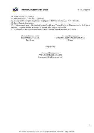 TRIBUNAL DE CONTAS DA UNIÃO                                                                    TC 040.431/2012-6



10. Ata n° 48/2012 – Plenário.
11. Data da Sessão: 21/11/2012 – Ordinária.
12. Código eletrônico para localização na página do TCU na Internet: AC-3135-48/12-P.
13. Especificação do quorum:
13.1. Ministros presentes: Benjamin Zymler (Presidente), Valmir Campelo, Walton Alencar Rodrigue s
(Relator), Augusto Nardes, Raimundo Carreiro, José Jorge e Ana Arraes.
13.2. Ministros-Substitutos convocados: André Luís de Carvalho e Weder de Oliveira.


             (Assinado Eletronicamente)                                            (Assinado Eletronicamente)
             BENJAMIN ZYMLER                                             WALTON ALENCAR RODRIGUES
                 Presidente                                                        Relator


                                                       Fui presente:


                                                (Assinado Eletronicamente)
                                          PAULO SOARES BUGARIN
                                          Procurador-Geral, em exercício




                                                                                                                            2


         Para verificar as assinaturas, acesse www.tcu.gov.br/autenticidade, informando o código 49416490.
 