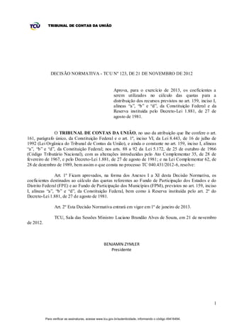 TRIBUNAL DE CONTAS DA UNIÃO




              DECISÃO NORMATIVA - TCU Nº 123, DE 21 DE NOVEMBRO DE 2012


                                                           Aprova, para o exercício de 2013, os coeficientes a
                                                           serem utilizados no cálculo das quotas para a
                                                           distribuição dos recursos previstos no art. 159, inciso I,
                                                           alíneas “a”, “b” e “d”, da Constituição Federal e da
                                                           Reserva instituída pelo Decreto-Lei 1.881, de 27 de
                                                           agosto de 1981.


               O TRIBUNAL DE CONTAS DA UNIÃO, no uso da atribuição que lhe confere o art.
161, parágrafo único, da Constituição Federal e o art. 1º, inciso VI, da Lei 8.443, de 16 de julho de
1992 (Lei Orgânica do Tribunal de Contas da União), e ainda o constante no art. 159, inciso I, alíneas
“a”, “b” e “d”, da Constituição Federal; nos arts. 88 a 92 da Lei 5.172, de 25 de outubro de 1966
(Código Tributário Nacional), com as alterações introduzidas pelo Ato Complementar 35, de 28 de
fevereiro de 1967, e pelo Decreto-Lei 1.881, de 27 de agosto de 1981; e na Lei Complementar 62, de
28 de dezembro de 1989, bem assim o que consta no processo TC 040.431/2012-6, resolve:

               Art. 1º Ficam aprovados, na forma dos Anexos I a XI desta Decisão Normativa, os
coeficientes destinados ao cálculo das quotas referentes ao Fundo de Participação dos Estados e do
Distrito Federal (FPE) e ao Fundo de Participação dos Municípios (FPM), previstos no art. 159, inciso
I, alíneas “a”, “b” e “d”, da Constituição Federal, bem como à Reserva instituída pelo art. 2º do
Decreto-Lei 1.881, de 27 de agosto de 1981.

                 Art. 2º Esta Decisão Normativa entrará em vigor em 1º de janeiro de 2013.

                 TCU, Sala das Sessões Ministro Luciano Brandão Alves de Souza, em 21 de novembro
de 2012.



                                                     BENJAMIN ZYMLER
                                                        Presidente




                                                                                                                   1


           Para verificar as assinaturas, acesse www.tcu.gov.br/autenticidade, informando o código 49416494.
 