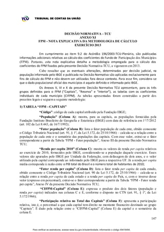 TRIBUNAL DE CONTAS DA UNIÃO




                             DECISÃO NORMATIVA - TCU
                                    ANEXO XI
               FPM - NOTA EXPLICATIVA DA METODOLOGIA DE CÁLCULO
                                  EXERCÍCIO 2013

               Em cumprimento ao item 9.2 do Acórdão 196/2003-TCU-Plenário, são publicadas
informações adicionais relativas ao cálculo dos coeficientes do Fundo de Participação dos Municípios
(FPM). Portanto, esta nota explicativa detalha a metodologia empregada para o cálculo dos
coeficientes do FPM fixados pela presente Decisão Normativa TCU, a vigorarem em 2013.
               Cabe ressaltar que as eventuais alterações, determinadas por decisão judicial, na
população informada pelo IBGE e publicada na Decisão Normativa são aplicadas exclusivamente para
fins de cálculo do FPM e não devem ser utilizadas fora desse contexto. Para esse fim, considera -se
que o dado populacional oficial dos municípios é aquele definido e informado pelo IBGE.
                Os Anexos V, VI e X da presente Decisão Normativa TCU apresentam, para os três
grupos definidos para o FPM (“Capitais”, “Reserva” e “Interior”), as tabelas com os coeficientes
individuais de cada município (CIFPM). As tabelas apresentadas foram construídas a partir dos
preceitos legais e seguem a seguinte metodologia:

1) TABELA “FPM - CAPITAIS”
                 “Código”: código de cada capital atribuído pela Fundação IBGE;
                 “População” (Coluna A): mostra, para as capitais, as populações fornecidas pela
Fundação Instituto Brasileiro de Geografia e Estatística (IBGE) com data de referência em 1°/7/2012
(art. 102 da Lei 8.443, de 16/7/1992);
                 “Fator população” (Coluna B): lista o fator população de cada ente, obtido consoante
o Código Tributário Nacional (art. 91, § 1º, da Lei 5.172, de 25/10/1966) – calcula-se a relação entre a
população de cada ente e o somatório das populações das capitais. Com esse valor, extrai-se o fator
correspondente a partir da Tabela “FPM - Fator população”, Anexo III da presente Decisão Normativa
TCU;
                 “Renda per capita 2010” (Coluna C): mostra os valores de renda per capita relativos
ao exercício de 2010, fornecidos pelo IBGE, considerando-se a população daquele exercício. Esses
valores são apurados pelo IBGE por Unidade da Federação, com defasagem de dois anos, e o valor
utilizado pela capital corresponde ao informado pelo IBGE para a respectiva UF. Já a renda per capita
média corresponde à razão entre o PIB total do Brasil e o número total de habitantes de 2010;
                 “Fator renda per capita” (Coluna D): lista o fator renda per capita de cada estado,
obtido consoante o Código Tributário Nacional (art. 90 da Lei 5.172, de 25/10/1966) – calcula-se a
relação entre a renda per capita de cada estado e a renda per capita do País, e, com o inverso desse
valor (expresso em percentual), extrai-se o fator correspondente a partir da Tabela “FPM - Fator renda
per capita”, Anexo IV da presente Decisão Normativa TCU;
                  “CIFPM-Capital” (Coluna E): expressa o produto dos dois fatores (população e
renda per capita) indicados nas colunas C e E, conforme o disposto no CTN (art. 91, § 1º, da Lei
5.172/1966);
                 “Participação relativa no Total das Capitais” (Coluna F): apresenta a participação
relativa, isto é, o percentual a que cada capital tem direito no montante financeiro destinado ao grupo
“Capitais”. É dado pela relação entre o “CIFPM-Capital” (Coluna E) da capital e o somatório da
coluna E.
                                                                                                              147


          Para verificar as assinaturas, acesse www.tcu.gov.br/autenticidade, informando o código 49416494.
 