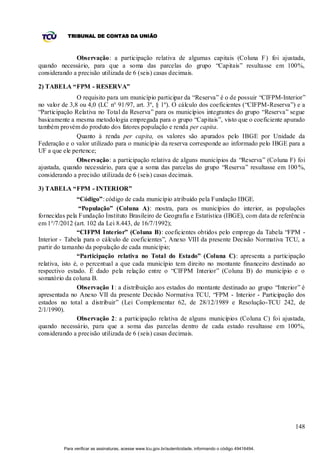 TRIBUNAL DE CONTAS DA UNIÃO



              Observação: a participação relativa de algumas capitais (Coluna F ) foi ajustada,
quando necessário, para que a soma das parcelas do grupo “Capitais” resultasse em 100%,
considerando a precisão utilizada de 6 (seis) casas decimais.

2) TABELA “FPM - RESERVA”
               O requisito para um município participar da “Reserva” é o de possuir “CIFPM-Interior”
no valor de 3,8 ou 4,0 (LC n° 91/97, art. 3º, § 1º). O cálculo dos coeficientes (“CIFPM-Reserva”) e a
“Participação Relativa no Total da Reserva” para os municípios integrantes do grupo “Reserva” segue
basicamente a mesma metodologia empregada para o grupo “Capitais”, visto que o coeficiente apurado
também provém do produto dos fatores população e renda per capita.
               Quanto à renda per capita, os valores são apurados pelo IBGE por Unidade da
Federação e o valor utilizado para o município da reserva corresponde ao informado pelo IBGE para a
UF a que ele pertence;
               Observação: a participação relativa de alguns municípios da “Reserva” (Coluna F) foi
ajustada, quando necessário, para que a soma das parcelas do grupo “Reserva” resultasse em 100 %,
considerando a precisão utilizada de 6 (seis) casas decimais.

3) TABELA “FPM - INTERIOR”
                “Código”: código de cada município atribuído pela Fundação IBGE.
                 “População” (Coluna A): mostra, para os municípios do interior, as populações
fornecidas pela Fundação Instituto Brasileiro de Geografia e Estatística (IBGE), com data de referência
em 1°/7/2012 (art. 102 da Lei 8.443, de 16/7/1992);
                “CIFPM Interior” (Coluna B): coeficientes obtidos pelo emprego da Tabela “FPM -
Interior - Tabela para o cálculo de coeficientes”, Anexo VIII da presente Decisão Normativa TCU, a
partir do tamanho da população de cada município;
                “Participação relativa no Total do Estado” (Coluna C): apresenta a participação
relativa, isto é, o percentual a que cada município tem direito no montante financeiro destinado ao
respectivo estado. É dado pela relação entre o “CIFPM Interior” (Coluna B) do município e o
somatório da coluna B.
                Observação 1: a distribuição aos estados do montante destinado ao grupo “Interior” é
apresentada no Anexo VII da presente Decisão Normativa TCU, “FPM - Interior - Participação dos
estados no total a distribuir” (Lei Complementar 62, de 28/12/1989 e Resolução-TCU 242, de
2/1/1990).
                Observação 2: a participação relativa de alguns municípios (Coluna C) foi ajustada,
quando necessário, para que a soma das parcelas dentro de cada estado resultasse em 100%,
considerando a precisão utilizada de 6 (seis) casas decimais.




                                                                                                             148


         Para verificar as assinaturas, acesse www.tcu.gov.br/autenticidade, informando o código 49416494.
 