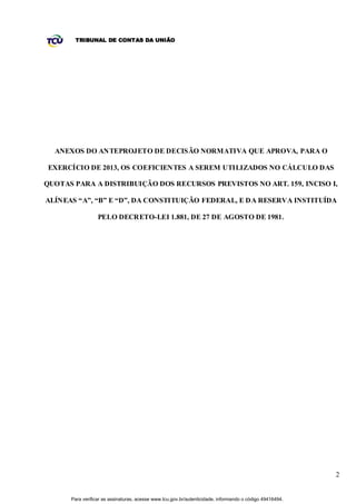 TRIBUNAL DE CONTAS DA UNIÃO




  ANEXOS DO ANTEPROJETO DE DECISÃO NORMATIVA QUE APROVA, PARA O

EXERCÍCIO DE 2013, OS COEFICIENTES A SEREM UTILIZADOS NO CÁLCULO DAS

QUOTAS PARA A DISTRIBUIÇÃO DOS RECURSOS PREVISTOS NO ART. 159, INCISO I,

ALÍNEAS “A”, “B” E “D”, DA CONSTITUIÇÃO FEDERAL, E DA RESERVA INSTITUÍDA

                  PELO DECRETO-LEI 1.881, DE 27 DE AGOSTO DE 1981.




                                                                                                          2


      Para verificar as assinaturas, acesse www.tcu.gov.br/autenticidade, informando o código 49416494.
 