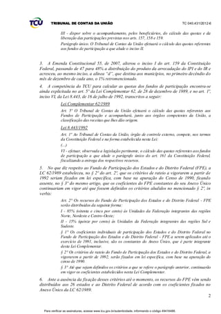 TRIBUNAL DE CONTAS DA UNIÃO                                                                    TC 040.431/2012-6


              III - dispor sobre o acompanhamento, pelos beneficiários, do cálculo das quotas e da
              liberação das participações previstas nos arts. 157, 158 e 159.
              Parágrafo único. O Tribunal de Contas da União efetuará o cálculo das quotas referentes
              aos fundos de participação a que alude o inciso II.


3. A Emenda Constitucional 55, de 2007, alterou o inciso I do art. 159 da Constituição
Federal, passando de 47 para 48% a distribuição do produto da arrecadação do IPI e do IR e
acresceu, ao mesmo inciso, a alínea “d”, que destina aos municípios, no primeiro decêndio do
mês de dezembro de cada ano, o 1% retromencionado.
4. A competência do TCU para calcular as quotas dos fundos de participação encontra-se
ainda explicitada no art. 5º da Lei Complementar 62, de 28 de dezembro de 1989, e no art. 1º,
inciso VI, da Lei 8.443, de 16 de julho de 1992, transcritos a seguir:
              Lei Complementar 62/1989
              Art. 5º O Tribunal de Contas da União efetuará o cálculo das quotas referentes aos
              Fundos de Participação e acompanhará, junto aos órgãos competentes da União, a
              classificação das receitas que lhes dão origem.
              Lei 8.443/1992
              Art. 1º Ao Tribunal de Contas da União, órgão de controle externo, compete, nos termos
              da Constituição Federal e na forma estabelecida nesta Lei:
              (...)
              VI - efetuar, observada a legislação pertinente, o cálculo das quotas referentes aos fundos
              de participação a que alude o parágrafo único do art. 161 da Constituição Federal,
              fiscalizando a entrega dos respectivos recursos.
5. No que diz respeito ao Fundo de Participação dos Estados e do Distrito Federal (FPE), a
LC 62/1989 estabeleceu, no § 2º do art. 2º, que os critérios de rateio a vigorarem a partir de
1992 seriam fixados em lei específica, com base na apuração do Censo de 1990, ficando
assente, no § 3º do mesmo artigo, que os coeficientes do FPE constantes do seu Anexo Único
continuariam em vigor até que fossem definidos os critérios aludidos no mencionado § 2º, in
verbis:
              Art. 2° Os recursos do Fundo de Participação dos Estados e do Distrito Federal - FPE
              serão distribuídos da seguinte forma:
              I - 85% (oitenta e cinco por cento) às Unidades da Federação integrantes das regiões
              Norte, Nordeste e Centro-Oeste;
              II - 15% (quinze por cento) às Unidades da Federação integrantes das regiões Sul e
              Sudeste.
              § 1° Os coeficientes individuais de participação dos Estados e do Distrito Federal no
              Fundo de Participação dos Estados e do Distrito Federal - FPE a serem aplicados até o
              exercício de 1991, inclusive, são os constantes do Anexo Único, que é parte integrante
              desta Lei Complementar.
              § 2° Os critérios de rateio do Fundo de Participação dos Estados e do Distrito Federal, a
              vigorarem a partir de 1992, serão fixados em lei específica, com base na apuração do
              censo de 1990.
              § 3° Até que sejam definidos os critérios a que se refere o parágrafo anterior, continuarão
              em vigor os coeficientes estabelecidos nesta Lei Complementar.
6. Ante a ausência da fixação desses critérios até o momento, os recursos do FPE vêm sendo
distribuídos aos 26 estados e ao Distrito Federal de acordo com os coeficientes fixados no
Anexo Único da LC 62/1989.
                                                                                         2


  Para verificar as assinaturas, acesse www.tcu.gov.br/autenticidade, informando o código 49416488.
 