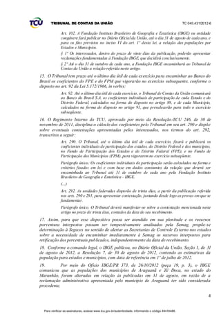 TRIBUNAL DE CONTAS DA UNIÃO                                                                    TC 040.431/2012-6


              Art. 102. A Fundação Instituto Brasileiro de Geografia e Estatística (IBGE) ou entidade
              congênere fará publicar no Diário Oficial da União, até o dia 31 de agosto de cada ano, e
              para os fins previstos no inciso VI do art. 1º desta lei, a relação das populações por
              Estados e Municípios.
              § 1º Os interessados, dentro do prazo de vinte dias da publicação, poderão apresentar
              reclamações fundamentadas à Fundação IBGE, que decidirá conclusivamente.
              § 2º Até o dia 31 de outubro de cada ano, a Fundação IBGE encaminhará ao Tribunal de
              Contas da União a relação referida neste artigo.
15. O Tribunal tem prazo até o último dia útil de cada exercício para encaminhar ao Banco do
Brasil os coeficientes do FPE e do FPM que vigorarão no exercício subsequente, conforme o
disposto no art. 92 da Lei 5.172/1966, in verbis:
              Art. 92. Até o último dia útil de cada exercício, o Tribunal de Contas da União comunicará
              ao Banco do Brasil S.A. os coeficientes individuais de participação de cada Estado e do
              Distrito Federal, calculados na forma do disposto no artigo 88, e de cada Município,
              calculados na forma do disposto no artigo 91, que prevalecerão para todo o exercício
              subseqüente.
16. O Regimento Interno do TCU, aprovado por meio da Resolução-TCU 246, de 30 de
novembro de 2011, disciplina o cálculo dos coeficientes pelo Tribunal em seu art. 290 e dispõe
sobre eventuais contestações apresentadas pelos interessados, nos termos do art. 292,
transcritos a seguir:
              Art. 290. O Tribunal, até o último dia útil de cada exercício, fixará e publicará os
              coeficientes individuais de participação dos estados, do Distrito Federal e dos municípios,
              no Fundo de Participação dos Estados e do Distrito Federal (FPE), e no Fundo de
              Participação dos Municípios (FPM), para vigorarem no exercício subseqüente.
              Parágrafo único. Os coeficientes individuais de participação serão calculados na forma e
              critérios fixados em lei e com base em dados constantes da relação que deverá ser
              encaminhada ao Tribunal até 31 de outubro de cada ano pela Fundação Instituto
              Brasileiro de Geografia e Estatística - IBGE.
              (...)
              Art. 292. As unidades federadas disporão de trinta dias, a partir da publicação referida
              nos arts. 290 e 291, para apresentar contestação, juntando desde logo as provas em que se
              fundamentar.
              Parágrafo único. O Tribunal deverá manifestar-se sobre a contestação mencionada neste
              artigo no prazo de trinta dias, contados da data do seu recebimento.
17. Assim, para que esse dispositivo possa ser atendido em sua plenitude e os recursos
porventura interpostos possam ser tempestivamente analisados pela Semag, propõe-se
determinação à Segecex no sentido de alertar as Secretarias de Controle Externo nos estados
sobre a necessidade de encaminhar imediatamente à Semag os recursos interpostos para
retificação dos percentuais publicados, independentemente da data de recebimento.
18. Conforme o comando legal, o IBGE publicou, no Diário Oficial da União, Seção 1, de 31
de agosto de 2012, a Resolução 7, de 30 de agosto de 2012, contendo as estimativas da
população para estados e municípios, com data de referência em 1º de julho de 2012.
19.         Por meio do Ofício IBGE/PR 373, de 26/10/2012 (peça 19, p. 3), o IBGE
comunicou que as populações dos municípios de Araguanã e Zé Doca, no estado do
Maranhão, foram alteradas em relação às publicadas em 31 de agosto, em razão de a
reclamação administrativa apresentada pelo município de Araguanã ter sido considerada
procedente.

                                                                                                                     4


  Para verificar as assinaturas, acesse www.tcu.gov.br/autenticidade, informando o código 49416488.
 