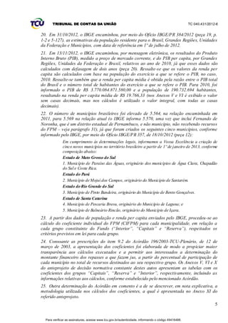 TRIBUNAL DE CONTAS DA UNIÃO                                                                    TC 040.431/2012-6


20. Em 31/10/2012, o IBGE encaminhou, por meio do Ofício IBGE/PR 384/2012 (peça 19, p.
1-2 e 5-127), as estimativas da população residente para o Brasil, Grandes Regiões, Unidades
da Federação e Municípios, com data de referência em 1º de julho de 2012.
21. Em 13/11/2012, o IBGE encaminhou, por mensagem eletrônica, os resultados do Produto
Interno Bruto (PIB), medido a preço de mercado corrente, e do PIB per capita, por Grandes
Regiões, Unidades da Federação e Brasil, relativos ao ano de 2010, já que esses dados são
calculados com defasagem de dois anos (peça 20). Ressalte-se que os valores da renda per
capita são calculados com base na população do exercício a que se refere o PIB, no caso,
2010. Ressalte-se também que a renda per capita média é obtida pela razão entre o PIB total
do Brasil e o número total de habitantes do exercício a que se refere o PIB. Para 2010, foi
informado o PIB de R$ 3.770.084.871.580,00 e a população de 190.732.694 habitantes,
resultando na renda per capita média de R$ 19.766,33 (nos Anexos V e VI é exibido o valor
sem casas decimais, mas nos cálculos é utilizado o valor integral, com todas as casas
decimais).
22. O número de municípios brasileiros foi elevado de 5.564, na relação encaminhada em
2011, para 5.569 na relação atual (o IBGE informa 5.570, uma vez que inclui Fernando de
Noronha, que é um distrito estadual de Pernambuco, e não município, não recebendo recursos
do FPM – veja parágrafo 31), já que foram criados os seguintes cinco municípios, conforme
informado pelo IBGE, por meio do Ofício IBGE/PR 357, de 18/10/2012 (peça 12):
              Em cumprimento às determinações legais, informamos a Vossa Excelência a criação de
              cinco novos municípios no território brasileiro a partir de 1º de janeiro de 2013, conforme
              composição abaixo:
              Estado de Mato Grosso do Sul
              1. Município de Paraíso das Águas, originário dos municípios de Água Clara, Chapadão
              do Sul e Costa Rica.
              Estado do Pará
              2. Município de Mojuí dos Campos, originário do Município de Santarém.
              Estado do Rio Grande do Sul
              3. Município de Pinto Bandeira, originário do Município de Bento Gonçalves.
              Estado de Santa Catarina
              4. Município de Pescaria Brava, originário do Município de Laguna; e
              5. Município de Balneário Rincão, originário do Município de Içara.
23. A partir dos dados de população e renda per capita enviados pelo IBGE, procedeu -se ao
cálculo do coeficiente individual do FPM (CIFPM) para cada municipalidade, em relação a
cada grupo constituinte do Fundo (“Interior”, “Capitais” e “Reserva”), respeitados os
critérios previstos em lei para cada grupo.
24. Consoante as prescrições do item 9.2 do Acórdão 196/2003-TCU-Plenário, de 12 de
março de 2003, a apresentação dos coeficientes foi elaborada de modo a propiciar maior
transparência aos cálculos executados e a permitir aos interessados a determinação do
montante financeiro dos repasses a que fazem jus, a partir do percentual de participação de
cada município no total de recursos destinados ao seu respectivo grupo. Os Anexos V, VI e X
do anteprojeto de decisão normativa constante destes autos apresentam as tabelas com os
coeficientes dos grupos “Capitais”, “Reserva” e “Interior”, respectivamente, incluindo as
informações relativas aos cálculos, conforme estabelecido pelo mencionado Acórdão.
25. Outra determinação do Acórdão em comento é a de se descrever, em nota explicativa, a
metodologia utilizada nos cálculos dos coeficientes, a qual é apresentada no Anexo XI do
referido anteprojeto.
                                                                                                                     5


  Para verificar as assinaturas, acesse www.tcu.gov.br/autenticidade, informando o código 49416488.
 