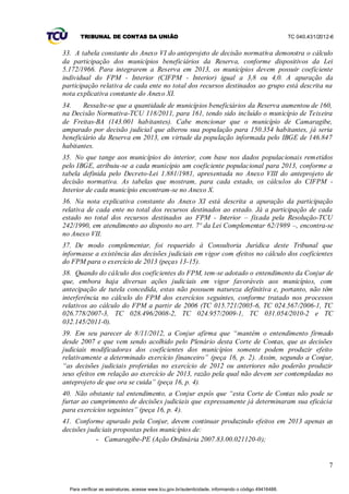 TRIBUNAL DE CONTAS DA UNIÃO                                                                    TC 040.431/2012-6


33. A tabela constante do Anexo VI do anteprojeto de decisão normativa demonstra o cálculo
da participação dos municípios beneficiários da Reserva, conforme dispositivos da Lei
5.172/1966. Para integrarem a Reserva em 2013, os municípios devem possuir coeficiente
individual do FPM - Interior (CIFPM - Interior) igual a 3,8 ou 4,0. A apuração da
participação relativa de cada ente no total dos recursos destinados ao grupo está descrita na
nota explicativa constante do Anexo XI.
34.    Ressalte-se que a quantidade de municípios beneficiários da Reserva aumentou de 160,
na Decisão Normativa-TCU 118/2011, para 161, tendo sido incluído o município de Teixeira
de Freitas-BA (143.001 habitantes). Cabe mencionar que o município de Camaragibe,
amparado por decisão judicial que alterou sua população para 150.354 habitantes, já seria
beneficiário da Reserva em 2013, em virtude da população informada pelo IBGE de 146.847
habitantes.
35. No que tange aos municípios do interior, com base nos dados populacionais remetidos
pelo IBGE, atribuiu-se a cada município um coeficiente populacional para 2013, conforme a
tabela definida pelo Decreto-Lei 1.881/1981, apresentada no Anexo VIII do anteprojeto de
decisão normativa. As tabelas que mostram, para cada estado, os cálculos do CIFPM -
Interior de cada município encontram-se no Anexo X.
36. Na nota explicativa constante do Anexo XI está descrita a apuração da participação
relativa de cada ente no total dos recursos destinados ao estado. Já a participação de cada
estado no total dos recursos destinados ao FPM - Interior – fixada pela Resolução-TCU
242/1990, em atendimento ao disposto no art. 7º da Lei Complementar 62/1989 –, encontra-se
no Anexo VII.
37. De modo complementar, foi requerido à Consultoria Jurídica deste Tribunal que
informasse a existência das decisões judiciais em vigor com efeitos no cálculo dos coeficientes
do FPM para o exercício de 2013 (peças 13-15).
38. Quando do cálculo dos coeficientes do FPM, tem-se adotado o entendimento da Conjur de
que, embora haja diversas ações judiciais em vigor favoráveis aos municípios, com
antecipação de tutela concedida, estas não possuem natureza definitiva e, portanto, não têm
interferência no cálculo do FPM dos exercícios seguintes, conforme tratado nos processos
relativos ao cálculo do FPM a partir de 2006 (TC 015.721/2005-6, TC 024.567/2006-1, TC
026.778/2007-3, TC 028.496/2008-2, TC 024.957/2009-1, TC 031.054/2010-2 e TC
032.145/2011-0).
39. Em seu parecer de 8/11/2012, a Conjur afirma que “mantém o entendimento firmado
desde 2007 e que vem sendo acolhido pelo Plenário desta Corte de Contas, que as decisões
judiciais modificadoras dos coeficientes dos municípios somente podem produzir efeito
relativamente a determinado exercício financeiro” (peça 16, p. 2). Assim, segundo a Conjur,
“as decisões judiciais proferidas no exercício de 2012 ou anteriores não poderão produzir
seus efeitos em relação ao exercício de 2013, razão pela qual não devem ser contempladas no
anteprojeto de que ora se cuida” (peça 16, p. 4).
40. Não obstante tal entendimento, a Conjur expôs que “esta Corte de Contas não pode se
furtar ao cumprimento de decisões judiciais que expressamente já determinaram sua eficácia
para exercícios seguintes” (peça 16, p. 4).
41. Conforme apurado pela Conjur, devem continuar produzindo efeitos em 2013 apenas as
decisões judiciais propostas pelos municípios de:
            - Camaragibe-PE (Ação Ordinária 2007.83.00.021120-0);


                                                                                                                     7


  Para verificar as assinaturas, acesse www.tcu.gov.br/autenticidade, informando o código 49416488.
 