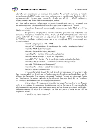 TRIBUNAL DE CONTAS DA UNIÃO                                                                    TC 040.431/2012-6


alterados em cumprimento às referidas deliberações. No corrente exercício, a relação
encaminhada pelo IBGE contém observação indicando que os municípios de Brasil Novo-PA e
Jacareacanga-PA tiveram suas populações fixadas em 17.960 e 41.487 habitantes,
respectivamente, em decorrência de determinação judicial.
48. Ante todo o exposto, submetem-se os autos à consideração superior, propondo seu
encaminhamento ao Ministro Relator Walton Rodrigues, com proposta de o Tribunal:
            a) conhecer da presente representação, nos termos do inciso VI do art. 237 do
Regimento Interno;
            b) aprovar o anteprojeto de decisão normativa que cuida dos coeficientes dos
Fundos de Participação previstos no inciso I do art. 159 da Constituição Federal, anexo aos
autos, elaborado de acordo com as disposições do Código Tributário Nacional (Lei
5.172/1966) e legislação pertinente, para vigorar no exercício de 2013, acompanhado dos
seguintes anexos:
            Anexo I: Composição do FPE e FPM;
            Anexo II: FPE - Coeficientes de participação dos estados e do Distrito Federal;
            Anexo III: FPM - Fator população;
            Anexo IV: FPM - Fator renda per capita;
            Anexo V: FPM - Capitais - Cálculo dos coeficientes;
            Anexo VI: FPM - Reserva - Cálculo dos coeficientes;
            Anexo VII: FPM - Interior - Participação dos estados no total a distribuir;
            Anexo VIII: FPM - Interior - Tabela para o cálculo dos coeficientes;
            Anexo IX: FPM - Interior - Totais por UF;
            Anexo X: FPM - Interior - Cálculo dos coeficientes;
            Anexo XI: FPM - Nota explicativa.
            c) encaminhar cópia do acórdão e da decisão normativa que vier a ser aprovada,
bem como do relatório e do voto que os fundamentam, aos Presidentes do Senado Federal e da
Câmara dos Deputados, bem como ao Ministro de Estado da Fazenda, ao Ministro de Estado
do Planejamento, Orçamento e Gestão, ao Presidente do Banco do Brasil S/A e à Presidente
da Fundação Instituto Brasileiro de Geografia e Estatística;
            d) determinar à Segecex que alerte as Secretarias de Controle Externo nos Estados
sobre a necessidade de encaminhar imediatamente para a Secretaria de Macroavaliação
Governamental eventuais recursos interpostos para retificação dos percentuais publicados,
independentemente da data de recebimento, em face dos prazos fixados no art. 292 do
Regimento Interno;
            e) arquivar o presente processo.”




                                                                                                                     9


  Para verificar as assinaturas, acesse www.tcu.gov.br/autenticidade, informando o código 49416488.
 
