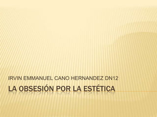 IRVIN EMMANUEL CANO HERNANDEZ DN12

LA OBSESIÓN POR LA ESTÉTICA
 