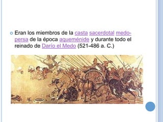    Eran los miembros de la casta sacerdotal medo-
    persa de la época aqueménide y durante todo el
    reinado de Darío el Medo (521-486 a. C.)
 