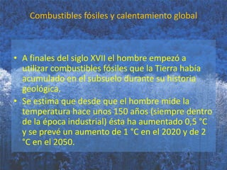 Combustibles fósiles y calentamiento globalA finales del siglo XVII el hombre empezó a utilizar combustibles fósiles que la Tierra había acumulado en el subsuelo durante su historia geológica.Se estima que desde que el hombre mide la temperatura hace unos 150 años (siempre dentro de la época industrial) ésta ha aumentado 0,5 °C y se prevé un aumento de 1 °C en el 2020 y de 2 °C en el 2050.