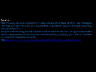 Fuentes:
http://www.google.com.mx/search?hl=es&sugexp=ppwl&cp=6&gs_id=j&xhr=t&q=google&gs
_sm=&gs_upl=&bav=on.2,or.r_gc.r_pw.,cf.osb&biw=1280&bih=600&wrapid=tljp13207969092
34010&um=1&ie=UTF-
8&tbm=isch&source=og&sa=N&tab=wi#um=1&hl=es&tbm=isch&sa=1&q=que+es+adube+flas
h&pbx=1&oq=que+es+adube+flash&aq=f&aqi=&aql=&gs_sm=e&gs_upl=1242453l1251094l0l
1251328l18l17l0l1l0l0l2859l8219l9-
3l4l0&bav=on.2,or.r_gc.r_pw.,cf.osb&fp=2b5858762d8bbb91&biw=1280&bih=600
 