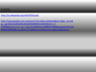 FUENTES:

http://es.wikipedia.org/wiki/WikiLeaks

http://www.google.com.mx/search?hl=es&q=wikileaks&psj=1&gs_sm=e&
gs_upl=8031l10656l0l14656l4l3l0l0l0l0l1359l3062l3-1.7-
2l3l0&bav=on.2,or.r_gc.r_pw.,cf.osb&biw=1280&bih=806&wrapid=tlif1320
90896599010&um=1&ie=UTF-8&tbm=isch&source=og&sa=N&tab=wi
 