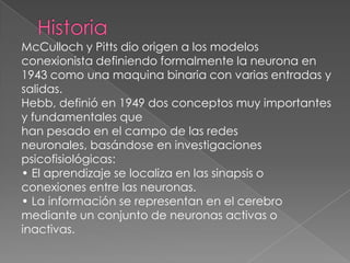 Historia McCulloch y Pitts dio origen a los modelos conexionista definiendo formalmente la neurona en 1943 como una maquina binaria con varias entradas y salidas. Hebb, definió en 1949 dos conceptos muy importantes y fundamentales quehan pesado en el campo de las redes neuronales, basándose en investigaciones psicofisiológicas: • El aprendizaje se localiza en las sinapsis o conexiones entre las neuronas.• La información se representan en el cerebro mediante un conjunto de neuronas activas o inactivas. 