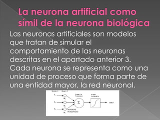 La neurona artificial como símil de la neurona biológicaLas neuronas artificiales son modelos que tratan de simular el comportamiento de las neuronas descritas en el apartado anterior 3. Cada neurona se representa como una unidad de proceso que forma parte de una entidad mayor, la red neuronal.