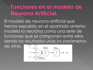 Funciones en el modelo de Neurona Artificial.El modelo de neurona artificial que hemos expuesto en el apartado anterior, modela la neurona como una serie de funciones que se componen entre ellas siendo los resultados unas los parámetros de otras.