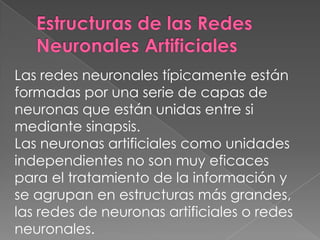 Estructuras de las Redes Neuronales Artificiales Las redes neuronales típicamente están formadas por una serie de capas de neuronas que están unidas entre si mediante sinapsis. Las neuronas artificiales como unidades independientes no son muy eficaces para el tratamiento de la información y se agrupan en estructuras más grandes, las redes de neuronas artificiales o redes neuronales. 