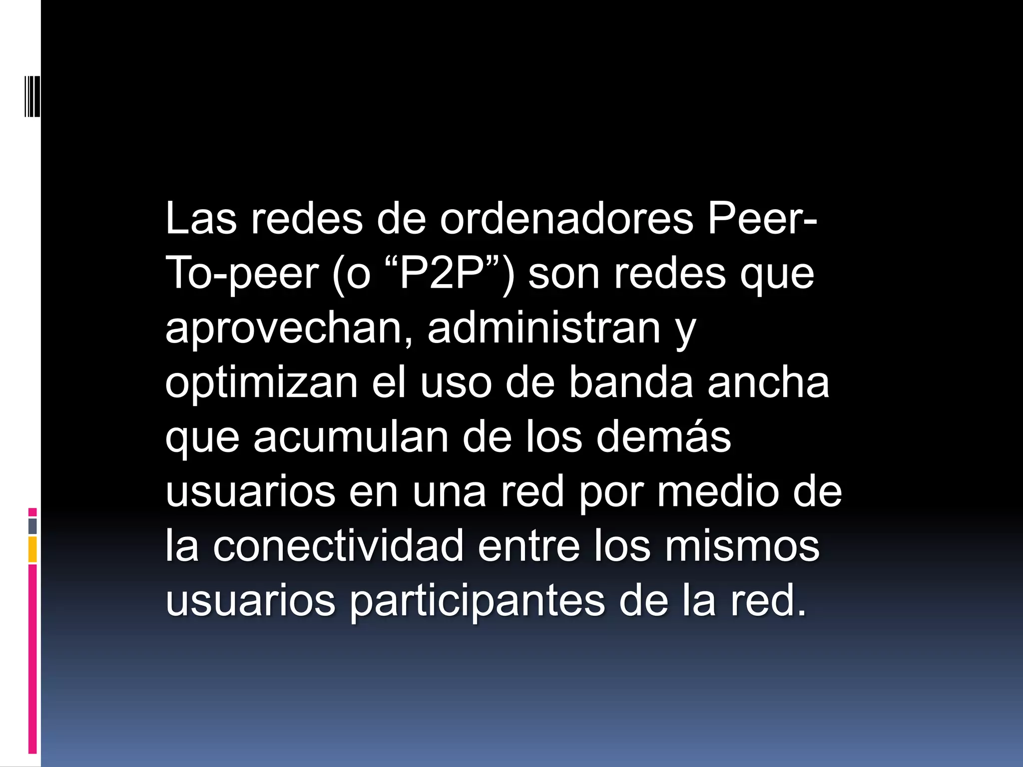 Las redes de ordenadores Peer-
To-peer (o “P2P”) son redes que
aprovechan, administran y
optimizan el uso de banda ancha
que acumulan de los demás
usuarios en una red por medio de
la conectividad entre los mismos
usuarios participantes de la red.
 