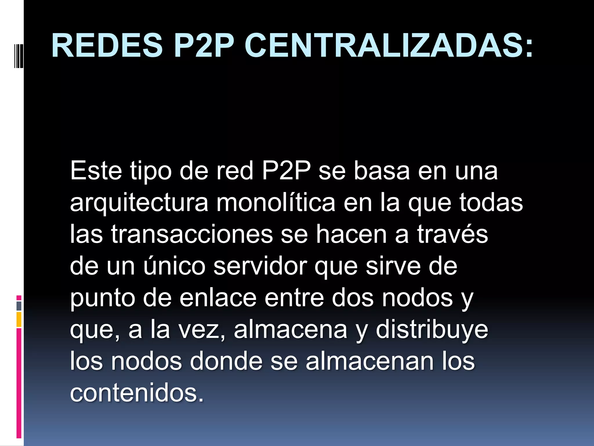REDES P2P CENTRALIZADAS:


Este tipo de red P2P se basa en una
arquitectura monolítica en la que todas
las transacciones se hacen a través
de un único servidor que sirve de
punto de enlace entre dos nodos y
que, a la vez, almacena y distribuye
los nodos donde se almacenan los
contenidos.
 