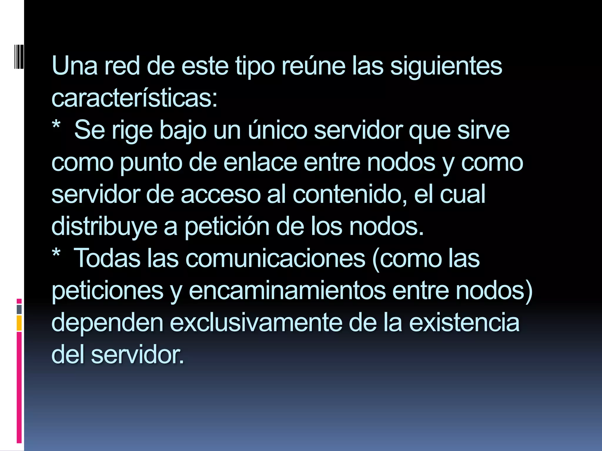 Una red de este tipo reúne las siguientes
características:
* Se rige bajo un único servidor que sirve
como punto de enlace entre nodos y como
servidor de acceso al contenido, el cual
distribuye a petición de los nodos.
* Todas las comunicaciones (como las
peticiones y encaminamientos entre nodos)
dependen exclusivamente de la existencia
del servidor.
 