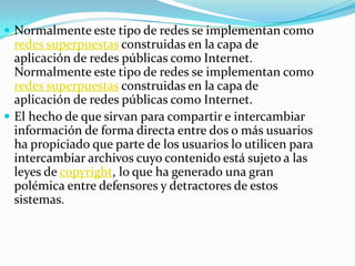  Normalmente este tipo de redes se implementan como
  redes superpuestas construidas en la capa de
  aplicación de redes públicas como Internet.
  Normalmente este tipo de redes se implementan como
  redes superpuestas construidas en la capa de
  aplicación de redes públicas como Internet.
 El hecho de que sirvan para compartir e intercambiar
  información de forma directa entre dos o más usuarios
  ha propiciado que parte de los usuarios lo utilicen para
  intercambiar archivos cuyo contenido está sujeto a las
  leyes de copyright, lo que ha generado una gran
  polémica entre defensores y detractores de estos
  sistemas.
 