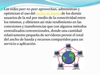 Las redes peer-to-peer aprovechan, administran y
 optimizan el uso del ancho de banda de los demás
 usuarios de la red por medio de la conectividad entre
 los mismos, y obtienen así más rendimiento en las
 conexiones y transferencias que con algunos métodos
 centralizados convencionales, donde una cantidad
 relativamente pequeña de servidores provee el total
 del ancho de banda y recursos compartidos para un
 servicio o aplicación.
 