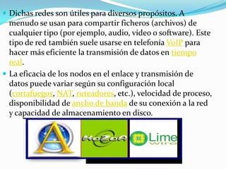  Dichas redes son útiles para diversos propósitos. A
  menudo se usan para compartir ficheros (archivos) de
  cualquier tipo (por ejemplo, audio, vídeo o software). Este
  tipo de red también suele usarse en telefonía VoIP para
  hacer más eficiente la transmisión de datos en tiempo
  real.
 La eficacia de los nodos en el enlace y transmisión de
  datos puede variar según su configuración local
  (cortafuegos, NAT, ruteadores, etc.), velocidad de proceso,
  disponibilidad de ancho de banda de su conexión a la red
  y capacidad de almacenamiento en disco.
 