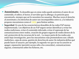  Anonimato. Es deseable que en estas redes quede anónimo el autor de un
  contenido, el editor, el lector, el servidor que lo alberga y la petición para
  encontrarlo, siempre que así lo necesiten los usuarios. Muchas veces el derecho
  al anonimato y los derechos de autor son incompatibles entre sí, y la industria
  propone mecanismos como el DRM para limitar ambos.
 Seguridad. Es una de las características deseables de las redes P2P menos
  implementada. Los objetivos de un P2P seguro serían identificar y evitar los
  nodos maliciosos, evitar el contenido infectado, evitar el espionaje de las
  comunicaciones entre nodos, creación de grupos seguros de nodos dentro de la
  red, protección de los recursos de la red... La mayor parte de los nodos aún
  están bajo investigación, pero los mecanismos más prometedores son: cifrado
  multiclave, cajas de arena, gestión de derechos de autor (la industria define qué
  puede hacer el usuario; por ejemplo, la segunda vez que se oye la canción se
  apaga), reputación (permitir acceso sólo a los conocidos), comunicaciones
  seguras, comentarios sobre los ficheros, etc.
 