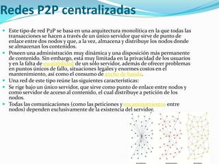 Redes P2P centralizadas
 Este tipo de red P2P se basa en una arquitectura monolítica en la que todas las
  transacciones se hacen a través de un único servidor que sirve de punto de
  enlace entre dos nodos y que, a la vez, almacena y distribuye los nodos donde
  se almacenan los contenidos.
 Poseen una administración muy dinámica y una disposición más permanente
  de contenido. Sin embargo, está muy limitada en la privacidad de los usuarios
  y en la falta de escalabilidad de un sólo servidor, además de ofrecer problemas
  en puntos únicos de fallo, situaciones legales y enormes costos en el
  mantenimiento, así como el consumo de ancho de banda.
 Una red de este tipo reúne las siguientes características:
 Se rige bajo un único servidor, que sirve como punto de enlace entre nodos y
  como servidor de acceso al contenido, el cual distribuye a petición de los
  nodos.
 Todas las comunicaciones (como las peticiones y encaminamientos entre
  nodos) dependen exclusivamente de la existencia del servidor.
 