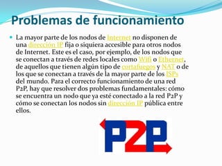 Problemas de funcionamiento
 La mayor parte de los nodos de Internet no disponen de
  una dirección IP fija o siquiera accesible para otros nodos
  de Internet. Este es el caso, por ejemplo, de los nodos que
  se conectan a través de redes locales como Wifi o Ethernet,
  de aquellos que tienen algún tipo de cortafuegos y NAT o de
  los que se conectan a través de la mayor parte de los ISPs
  del mundo. Para el correcto funcionamiento de una red
  P2P, hay que resolver dos problemas fundamentales: cómo
  se encuentra un nodo que ya esté conectado a la red P2P y
  cómo se conectan los nodos sin dirección IP pública entre
  ellos.
 