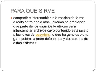 PARA QUE SIRVE
 compartir e intercambiar información de forma
 directa entre dos o más usuarios ha propiciado
 que parte de los usuarios lo utilicen para
 intercambiar archivos cuyo contenido está sujeto
 a las leyes de copyright, lo que ha generado una
 gran polémica entre defensores y detractores de
 estos sistemas.
 