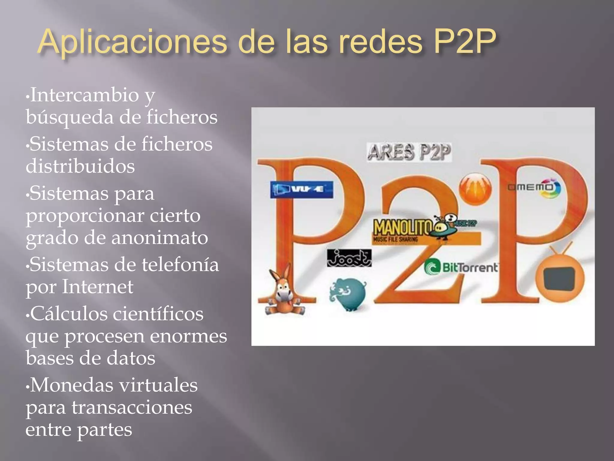 Aplicaciones de las redes P2P
•Intercambio  y
búsqueda de ficheros
•Sistemas de ficheros
distribuidos
•Sistemas para
proporcionar cierto
grado de anonimato
•Sistemas de telefonía
por Internet
•Cálculos científicos
que procesen enormes
bases de datos
•Monedas virtuales
para transacciones
entre partes
 