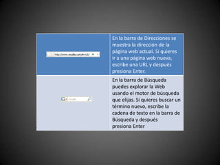 En la barra de Direcciones se
muestra la dirección de la
página web actual. Si quieres
ir a una página web nueva,
escribe una URL y después
presiona Enter.
En la barra de Búsqueda
puedes explorar la Web
usando el motor de búsqueda
que elijas. Si quieres buscar un
término nuevo, escribe la
cadena de texto en la barra de
Búsqueda y después
presiona Enter
 