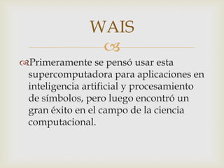 Primeramente se pensó usar esta supercomputadora para aplicaciones en inteligencia artificial y procesamiento de símbolos, pero luego encontró un gran éxito en el campo de la ciencia computacional.WAIS