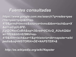 Fuentes consultadas
https://www.google.com.mx/search?q=redes+pee
r+to+peer+p2p&hl=es-
419&prmd=imvns&source=lnms&tbm=isch&sa=X
&ei=-uCqUL6FE-
jLyQGNsoCoBA&sqi=2&ved=0CAcQ_AUoAQ&bi
w=1024&bih=629#hl=es-
419&tbm=isch&sa=1&q=historia+de+napster+wiki
pedia&oq=HISTORIA+DE+NAPSTER+&

 http://es.wikipedia.org/wiki/Napster
 